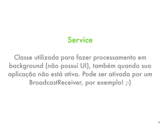 Service

  Classe utilizada para fazer processamento em
background (não possui UI), também quando sua
aplicação não está ativa. Pode ser ativada por um
       BroadcastReceiver, por exemplo! ;-)




                                                    14
 