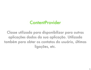 ContentProvider

  Classe utilizada para disponibilizar para outras
   aplicações dados da sua aplicação. Utilizada
também para obter os contatos do usuário, últimas
                    ligações, etc.




                                                     15
 