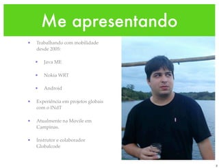 Me apresentando
•   Trabalhando com mobilidade
    desde 2005:

    •   Java ME

    •   Nokia WRT

    •   Android

•   Experiência em projetos globais
    com o INdT

•   Atualmente na Movile em
    Campinas.

•   Instrutor e colaborador
    Globalcode


                                      2
 