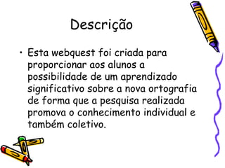 Descrição Esta webquest foi criada para proporcionar aos alunos a possibilidade de um aprendizado significativo sobre a nova ortografia de forma que a pesquisa realizada promova o conhecimento individual e também coletivo. 