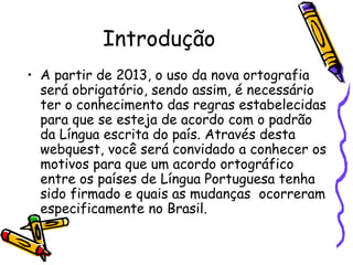 Introdução A partir de 2013, o uso da nova ortografia será obrigatório, sendo assim, é necessário ter o conhecimento das regras estabelecidas para que se esteja de acordo com o padrão da Língua escrita do país. Através desta webquest, você será convidado a conhecer os motivos para que um acordo ortográfico entre os países de Língua Portuguesa tenha sido firmado e quais as mudanças  ocorreram especificamente no Brasil. 
