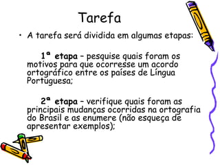 Tarefa A tarefa será dividida em algumas etapas: 1ª etapa  – pesquise quais foram os motivos para que ocorresse um acordo ortográfico entre os países de Língua Portuguesa; 2ª etapa  – verifique quais foram as principais mudanças ocorridas na ortografia do Brasil e as enumere (não esqueça de apresentar exemplos); 
