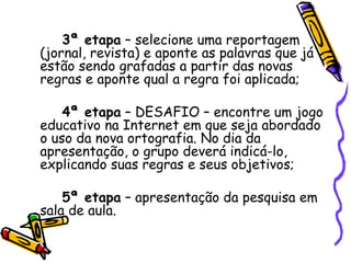 3ª etapa  – selecione uma reportagem (jornal, revista) e aponte as palavras que já estão sendo grafadas a partir das novas regras e aponte qual a regra foi aplicada; 4ª etapa  – DESAFIO – encontre um jogo educativo na Internet em que seja abordado o uso da nova ortografia. No dia da apresentação, o grupo deverá indicá-lo, explicando suas regras e seus objetivos; 5ª etapa  – apresentação da pesquisa em sala de aula. 