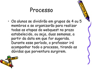Processo Os alunos se dividirão em grupos de 4 ou 5 membros e se organizarão para realizar todas as etapas da webquest no prazo estabelecido, ou seja, duas semanas, a partir da data em que for sugerida. Durante esse período, o professor irá acompanhar todo o processo, tirando as dúvidas que porventura surgirem. 