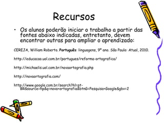 Recursos Os alunos poderão iniciar o trabalho a partir das fontes abaixo indicadas, entretanto, devem encontrar outras para ampliar o aprendizado: CEREJA, William Roberto.  Português : linguagens, 9º ano. São Paulo: Atual, 2010. http://educacao.uol.com.br/portugues/reforma-ortografica/ http://michaelis.uol.com.br/novaortografia.php http://novaortografia.com/ http://www.google.com.br/search?hl=pt-BR&source=hp&q=nova+ortografia&btnG=Pesquisa+Google&gbv=2 