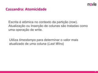 18
Cassandra: Atomicidade
Escrita é atômica no contexto da partição (row).
Atualização ou Inserção de colunas são tratadas como
uma operação de write.
Utiliza timestamps para determinar o valor mais
atualizado de uma coluna (Last Wins)
 