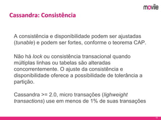 19
Cassandra: Consistência
A consistência e disponibilidade podem ser ajustadas
(tunable) e podem ser fortes, conforme o teorema CAP.
Não há lock ou consistência transacional quando
múltiplas linhas ou tabelas são alteradas
concorrentemente. O ajuste da consistência e
disponibilidade oferece a possibilidade de tolerância a
partição.
Cassandra >= 2.0, micro transações (lighweight
transactions) use em menos de 1% de suas transações
 