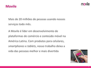 3
Mais de 20 milhões de pessoas usando nossos
serviços todo mês.
A Movile é líder em desenvolvimento de
plataformas de comércio e conteúdo móvel na
América Latina. Com produtos para celulares,
smartphones e tablets, nosso trabalho deixa a
vida das pessoas melhor e mais divertida
Movile
 