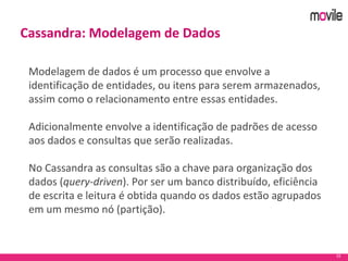 33
Cassandra: Modelagem de Dados
Modelagem de dados é um processo que envolve a
identificação de entidades, ou itens para serem armazenados,
assim como o relacionamento entre essas entidades.
Adicionalmente envolve a identificação de padrões de acesso
aos dados e consultas que serão realizadas.
No Cassandra as consultas são a chave para organização dos
dados (query-driven). Por ser um banco distribuído, eficiência
de escrita e leitura é obtida quando os dados estão agrupados
em um mesmo nó (partição).
 