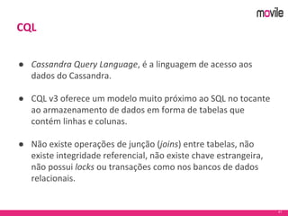 41
CQL
● Cassandra Query Language, é a linguagem de acesso aos
dados do Cassandra.
● CQL v3 oferece um modelo muito próximo ao SQL no tocante
ao armazenamento de dados em forma de tabelas que
contém linhas e colunas.
● Não existe operações de junção (joins) entre tabelas, não
existe integridade referencial, não existe chave estrangeira,
não possui locks ou transações como nos bancos de dados
relacionais.
 