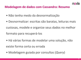 50
Modelagem de dados com Cassandra: Resumo
• Não tenha medo da desnormalização
• Desnormalizar: escritas são baratas, leituras mais
custosas, modele e organize seus dados no melhor
formato para recuperá-los
• Há várias formas de modelar uma solução, não
existe forma certa ou errada
• Modelagem guiada por consultas (Query)
 