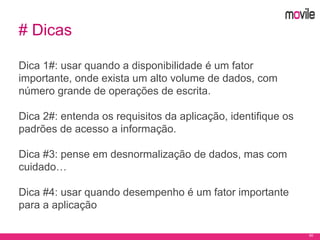 60
# Dicas
Dica 1#: usar quando a disponibilidade é um fator
importante, onde exista um alto volume de dados, com
número grande de operações de escrita.
Dica 2#: entenda os requisitos da aplicação, identifique os
padrões de acesso a informação.
Dica #3: pense em desnormalização de dados, mas com
cuidado…
Dica #4: usar quando desempenho é um fator importante
para a aplicação
 
