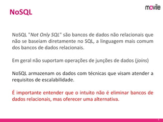 9
NoSQL
NoSQL "Not Only SQL" são bancos de dados não relacionais que
não se baseiam diretamente no SQL, a linguagem mais comum
dos bancos de dados relacionais.
Em geral não suportam operações de junções de dados (joins)
NoSQL armazenam os dados com técnicas que visam atender a
requisitos de escalabilidade.
É importante entender que o intuito não é eliminar bancos de
dados relacionais, mas oferecer uma alternativa.
 