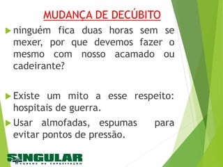 MUDANÇA DE DECÚBITO
 ninguém fica duas horas sem se
mexer, por que devemos fazer o
mesmo com nosso acamado ou
cadeirante?
 Existe um mito a esse respeito:
hospitais de guerra.
 Usar almofadas, espumas para
evitar pontos de pressão.
 