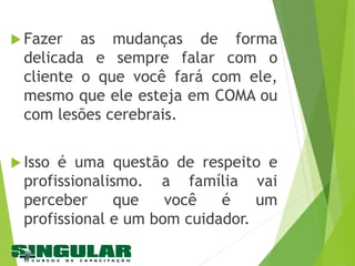  Fazer as mudanças de forma
delicada e sempre falar com o
cliente o que você fará com ele,
mesmo que ele esteja em COMA ou
com lesões cerebrais.
 Isso é uma questão de respeito e
profissionalismo. a família vai
perceber que você é um
profissional e um bom cuidador.
 