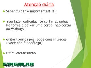 Atenção diária
 Saber cuidar é importante!!!!!!!
 não fazer cutículas, só cortar as unhas.
De forma a deixar uma borda, não cortar
no “sabugo”.
 evitar lixar os pés, pode causar lesões,
( você não é podólogo)
 Difícil cicatrização
 