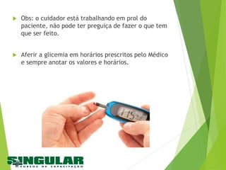  Obs: o cuidador está trabalhando em prol do
paciente, não pode ter preguiça de fazer o que tem
que ser feito.
 Aferir a glicemia em horários prescritos pelo Médico
e sempre anotar os valores e horários.
 