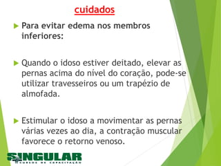 cuidados
 Para evitar edema nos membros
inferiores:
 Quando o idoso estiver deitado, elevar as
pernas acima do nível do coração, pode-se
utilizar travesseiros ou um trapézio de
almofada.
 Estimular o idoso a movimentar as pernas
várias vezes ao dia, a contração muscular
favorece o retorno venoso.
 