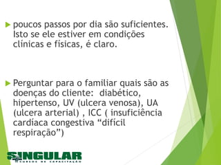  poucos passos por dia são suficientes.
Isto se ele estiver em condições
clínicas e físicas, é claro.
 Perguntar para o familiar quais são as
doenças do cliente: diabético,
hipertenso, UV (ulcera venosa), UA
(ulcera arterial) , ICC ( insuficiência
cardíaca congestiva “difícil
respiração”)
 