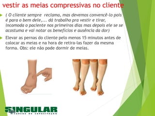 vestir as meias compressivas no cliente
 ( O cliente sempre reclama, mas devemos convencê-lo pois
é para o bem dele,... dá trabalho pra vestir e tirar,
incomoda o paciente nos primeiros dias mas depois ele se se
acostuma e vai notar os benefícios e ausência da dor)
 Elevar as pernas do cliente pelo menos 15 minutos antes de
colocar as meias e na hora de retira-las fazer da mesma
forma. Obs: ele não pode dormir de meias.
 
