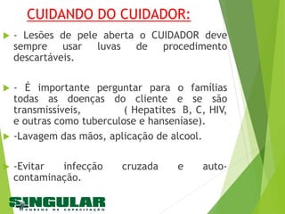 CUIDANDO DO CUIDADOR:
 - Lesões de pele aberta o CUIDADOR deve
sempre usar luvas de procedimento
descartáveis.
 - É importante perguntar para o famílias
todas as doenças do cliente e se são
transmissíveis, ( Hepatites B, C, HIV,
e outras como tuberculose e hanseníase).
 -Lavagem das mãos, aplicação de alcool.
 -Evitar infecção cruzada e auto-
contaminação.
 