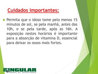 Cuidados importantes:
 Permita que o idoso tome pelo menos 15
minutos de sol, se pela manhã, antes das
10h, e se pela tarde, após as 16h. A
exposição nestes horários é importante
para a absorção de vitamina D, essencial
para deixar os ossos mais fortes.
 