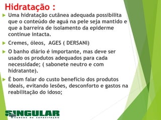 Hidratação :
 Uma hidratação cutânea adequada possibilita
que o conteúdo de aguá na pele seja mantido e
que a barreira de isolamento da epiderme
continue intacta.
 Cremes, óleos, AGES ( DERSANI)
 O banho diário é importante, mas deve ser
usado os produtos adequados para cada
necessidade; ( sabonete neutro e com
hidratante).
 É bom falar do custo benefício dos produtos
ideais, evitando lesões, desconforto e gastos na
reabilitação do idoso;
 