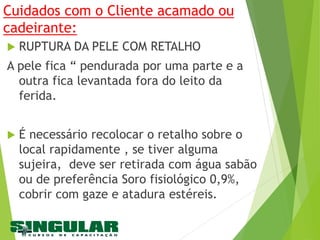 Cuidados com o Cliente acamado ou
cadeirante:
 RUPTURA DA PELE COM RETALHO
A pele fica “ pendurada por uma parte e a
outra fica levantada fora do leito da
ferida.
 É necessário recolocar o retalho sobre o
local rapidamente , se tiver alguma
sujeira, deve ser retirada com água sabão
ou de preferência Soro fisiológico 0,9%,
cobrir com gaze e atadura estéreis.
 
