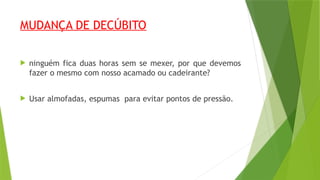 MUDANÇA DE DECÚBITO
 ninguém fica duas horas sem se mexer, por que devemos
fazer o mesmo com nosso acamado ou cadeirante?
 Usar almofadas, espumas para evitar pontos de pressão.
 