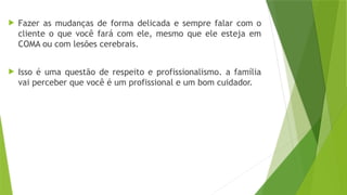  Fazer as mudanças de forma delicada e sempre falar com o
cliente o que você fará com ele, mesmo que ele esteja em
COMA ou com lesões cerebrais.
 Isso é uma questão de respeito e profissionalismo. a família
vai perceber que você é um profissional e um bom cuidador.
 