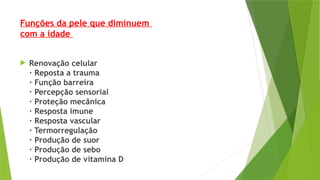 Funções da pele que diminuem
com a idade
 Renovação celular
· Reposta a trauma
· Função barreira
· Percepção sensorial
· Proteção mecânica
· Resposta imune
· Resposta vascular
· Termorregulação
· Produção de suor
· Produção de sebo
· Produção de vitamina D
 