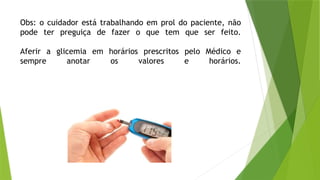 Obs: o cuidador está trabalhando em prol do paciente, não
pode ter preguiça de fazer o que tem que ser feito.
Aferir a glicemia em horários prescritos pelo Médico e
sempre anotar os valores e horários.
 