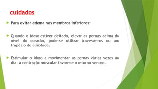 cuidados
 Para evitar edema nos membros inferiores:
 Quando o idoso estiver deitado, elevar as pernas acima do
nível do coração, pode-se utilizar travesseiros ou um
trapézio de almofada.
 Estimular o idoso a movimentar as pernas várias vezes ao
dia, a contração muscular favorece o retorno venoso.
 