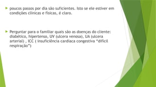  poucos passos por dia são suficientes. Isto se ele estiver em
condições clínicas e físicas, é claro.
 Perguntar para o familiar quais são as doenças do cliente:
diabético, hipertenso, UV (ulcera venosa), UA (ulcera
arterial) , ICC ( insuficiência cardíaca congestiva “difícil
respiração”)
 