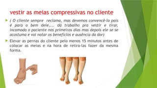 vestir as meias compressivas no cliente
 ( O cliente sempre reclama, mas devemos convencê-lo pois
é para o bem dele,... dá trabalho pra vestir e tirar,
incomoda o paciente nos primeiros dias mas depois ele se se
acostuma e vai notar os benefícios e ausência da dor)
 Elevar as pernas do cliente pelo menos 15 minutos antes de
colocar as meias e na hora de retira-las fazer da mesma
forma.
 
