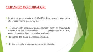 CUIDANDO DO CUIDADOR:
 Lesões de pele aberta o CUIDADOR deve sempre usar luvas
de procedimento descartáveis.
 - É importante perguntar para o famílias todas as doenças do
cliente e se são transmissíveis, ( Hepatites B, C, HIV,
e outras como tuberculose e hanseníase).
 -Lavagem das mãos, aplicação de álcool.
 -Evitar infecção cruzada e auto-contaminação.
 