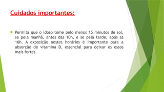 Cuidados importantes:
 Permita que o idoso tome pelo menos 15 minutos de sol,
se pela manhã, antes das 10h, e se pela tarde, após as
16h. A exposição nestes horários é importante para a
absorção de vitamina D, essencial para deixar os ossos
mais fortes.
 