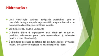 Hidratação :
 Uma hidratação cutânea adequada possibilita que o
conteúdo de água na pele seja mantido e que a barreira de
isolamento da epiderme continue intacta.
 Cremes, óleos, AGES ( DERSANI)
 O banho diário é importante, mas deve ser usado os
produtos adequados para cada necessidade; ( sabonete
neutro e com hidratante).
 É bom falar do custo benefício dos produtos ideais, evitando
lesões, desconforto e gastos na reabilitação do idoso;
 