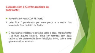 Cuidados com o Cliente acamado ou
cadeirante:
 RUPTURA DA PELE COM RETALHO
A pele fica “ pendurada por uma parte e a outra fica
levantada fora do leito da ferida.
 É necessário recolocar o retalho sobre o local rapidamente
, se tiver alguma sujeira, deve ser retirada com água
sabão ou de preferência Soro fisiológico 0,9%, cobrir com
gaze e atadura estéreis.
 