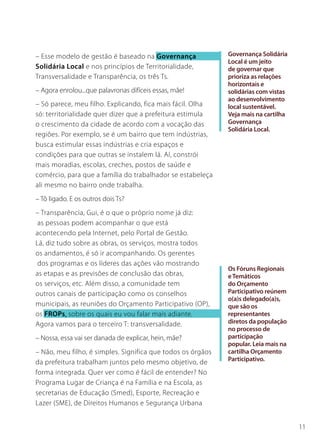 11
Os Fóruns Regionais
eTemáticos
do Orçamento
Participativo reúnem
o(a)s delegado(a)s,
que são os
representantes
diretos da população
no processo de
participação
popular. Leia mais na
cartilha Orçamento
Participativo.
– Esse modelo de gestão é baseado na Governança
Solidária Local e nos princípios de Territorialidade,
Transversalidade e Transparência, os três Ts.
– Agora enrolou...que palavronas difíceis essas, mãe!
– Só parece, meu filho. Explicando, fica mais fácil. Olha
só: territorialidade quer dizer que a prefeitura estimula
o crescimento da cidade de acordo com a vocação das
regiões. Por exemplo, se é um bairro que tem indústrias,
busca estimular essas indústrias e cria espaços e
condições para que outras se instalem lá. Aí, constrói
mais moradias, escolas, creches, postos de saúde e
comércio, para que a família do trabalhador se estabeleça
ali mesmo no bairro onde trabalha.
– Tô ligado. E os outros dois Ts?
– Transparência, Gui, é o que o próprio nome já diz:
as pessoas podem acompanhar o que está
acontecendo pela Internet, pelo Portal de Gestão.
Lá, diz tudo sobre as obras, os serviços, mostra todos
os andamentos, é só ir acompanhando. Os gerentes
dos programas e os líderes das ações vão mostrando
as etapas e as previsões de conclusão das obras,
os serviços, etc. Além disso, a comunidade tem
outros canais de participação como os conselhos
municipais, as reuniões do Orçamento Participativo (OP),
os FROPs, sobre os quais eu vou falar mais adiante.
Agora vamos para o terceiro T: transversalidade.
– Nossa, essa vai ser danada de explicar, hein, mãe?
– Não, meu filho, é simples. Significa que todos os órgãos
da prefeitura trabalham juntos pelo mesmo objetivo, de
forma integrada. Quer ver como é fácil de entender? No
Programa Lugar de Criança é na Família e na Escola, as
secretarias de Educação (Smed), Esporte, Recreação e
Lazer (SME), de Direitos Humanos e Segurança Urbana
Governança Solidária
Local é um jeito
de governar que
prioriza as relações
horizontais e
solidárias com vistas
ao desenvolvimento
local sustentável.
Veja mais na cartilha
Governança
Solidária Local.
 