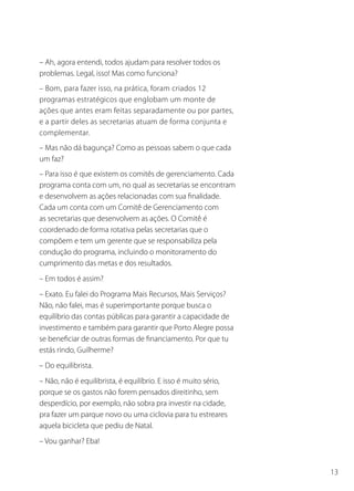 13
– Ah, agora entendi, todos ajudam para resolver todos os
problemas. Legal, isso! Mas como funciona?
– Bom, para fazer isso, na prática, foram criados 12
programas estratégicos que englobam um monte de
ações que antes eram feitas separadamente ou por partes,
e a partir deles as secretarias atuam de forma conjunta e
complementar.
– Mas não dá bagunça? Como as pessoas sabem o que cada
um faz?
– Para isso é que existem os comitês de gerenciamento. Cada
programa conta com um, no qual as secretarias se encontram
e desenvolvem as ações relacionadas com sua finalidade.
Cada um conta com um Comitê de Gerenciamento com
as secretarias que desenvolvem as ações. O Comitê é
coordenado de forma rotativa pelas secretarias que o
compõem e tem um gerente que se responsabiliza pela
condução do programa, incluindo o monitoramento do
cumprimento das metas e dos resultados.
– Em todos é assim?
– Exato. Eu falei do Programa Mais Recursos, Mais Serviços?
Não, não falei, mas é superimportante porque busca o
equilíbrio das contas públicas para garantir a capacidade de
investimento e também para garantir que Porto Alegre possa
se beneficiar de outras formas de financiamento. Por que tu
estás rindo, Guilherme?
– Do equilibrista.
– Não, não é equilibrista, é equilíbrio. E isso é muito sério,
porque se os gastos não forem pensados direitinho, sem
desperdício, por exemplo, não sobra pra investir na cidade,
pra fazer um parque novo ou uma ciclovia para tu estreares
aquela bicicleta que pediu de Natal.
– Vou ganhar? Eba!
 