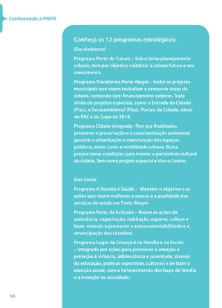 14
Conhecendo a PMPA
Conheça os 12 programas estratégicos:
Eixo Ambiental
Programa Porto do Futuro – Sob o tema planejamento
urbano, tem por objetivo viabilizar a cidade futura e seu
crescimento.
Programa Transforma Porto Alegre – Inclui os projetos
municipais que visam revitalizar e preservar áreas da
cidade, contando com financiamento externo. Trata
ainda de projetos especiais, como o Entrada da Cidade
(Piec), o Socioambiental (Pisa), Portais da Cidade, obras
do PAC e da Copa de 2014.
Programa Cidade Integrada –Tem por finalidades
promover a preservação e a conscientização ambiental,
garantir a urbanização e manutenção dos espaços
públicos, assim como a mobilidade urbana. Busca
proporcionar condições para manter o patrimônio cultural
da cidade.Tem como projeto especial o Viva o Centro.
Eixo Social
Programa A Receita é Saúde –  Mantém o objetivo e as
ações que visam melhorar o acesso e a qualidade dos
serviços de saúde em Porto Alegre.
Programa Porto da Inclusão – Reúne as ações de
assistência, capacitação, habitação, esporte, cultura e
lazer, visando a promover a autossustentabilidade e a
emancipação dos cidadãos.
Programa Lugar de Criança é na Família e na Escola
– Integrado por ações para promover a atenção e
proteção à infância, adolescência e juventude, através
da educação, práticas esportivas, culturais e de lazer e
atenção social, com o fortalecimento dos laços de família
e a inserção na sociedade.
 