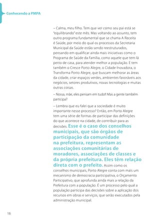 16
Conhecendo a PMPA
– Calma, meu filho. Tem que ver como seu pai está se
“equilibrando” este mês. Mas voltando ao assunto, tem
outro programa fundamental que se chama A Receita
é Saúde, por meio do qual os processos da Secretaria
Municipal da Saúde estão sendo reestruturados,
pensando em qualificar ainda mais iniciativas como o
Programa de Saúde da Família, como aquele que tem lá
perto de casa, para atender melhor a população. E tem
também o Cresce Porto Alegre, o Cidade Inovadora, o
Transforma Porto Alegre, que buscam melhorar as áreas
da cidade, criar espaços verdes, ambientes favoráveis aos
negócios, setores produtivos, novas tecnologias e muitas
outras coisas.
– Nossa, mãe, eles pensam em tudo!! Mas a gente também
participa?
– Lembra que eu falei que a sociedade é muito
importante nesse processo? Então, em Porto Alegre
tem uma série de formas de participar das definições
do que acontece na cidade, de contribuir para as
decisões. Esse é o caso dos conselhos
municipais, que são órgãos de
participação da comunidade
na prefeitura, representam as
associações comunitárias de
moradores, associações de classes e
da própria prefeitura. Eles têm relação
direta com o prefeito. Assim como os
conselhos municipais, Porto Alegre conta com mais um
mecanismo de democracia participativa, o Orçamento
Participativo, que aprofunda ainda mais a relação da
Prefeitura com a população. É um processo pelo qual a
população participa das decisões sobre a aplicação dos
recursos em obras e serviços, que serão executados pela
administração municipal.
 