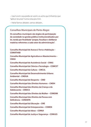 17
– Uau! Lá em casa podia ser assim, eu acho que tínhamos que
“aplicar recursos”numa coisa pra mim.
– Haha! Vamos debater, vamos debater...
Conselhos Municipais de Porto Alegre
Os conselhos municipais são órgãos de participação
da sociedade na gestão pública institucionalizados por
lei, tendo por finalidade“propor, fiscalizar e deliberar
matérias referentes a cada setor da administração”.
Conselho Municipal de Acesso à Terra e Habitação –
COMATHAB
Conselho Municipal de Agricultura e Abastecimento –
CMAA
Conselho Municipal de Assistência Social – CMAS
Conselho Municipal de Ciência e Tecnologia – COMCET
Conselho Municipal da Cultura – CMCUL
Conselho Municipal de Desenvolvimento Urbano
Ambiental – CMDUA
Conselho Municipal de Desporto – CMD
Conselho Municipal dos Direitos Humanos – CMDH
Conselho Municipal dos Direitos da Criança e do
Adolescente – CMDCA
Conselho Municipal dos Direitos da Mulher – COMDIM
Conselho Municipal dos Direitos da Pessoa com
Deficiência – CONDEPA
Conselho Municipal da Educação – CME
Conselho Municipal de Entorpecentes – COMEN
Conselho Municipal do Idoso – COMUI
Conselho Municipal de Justiça e Segurança – COMJUS
 