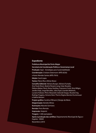 19
Expediente
Prefeitura Municipal de Porto Alegre
Secretaria de Coordenação Política e Governança Local
Produção: Signi - Estratégias para Sustentabilidade
Coordenação: Cristiane Ostermann (MTb 8256)
e Karen Mendes Santos (MTb 7816)
Edição: Carol Lopes
Textos: Flávio Ilha e Mirian Bravo
Conselho Editorial: Adriana Burger, Adriana Furtado,
Ana Paula Dixon, Beatriz Rosane Lang, Cézar Busatto,
Débora Balzan Fleck, Eloisa Strehlau, Francesco Conti, Ilmo Wilges,
Jandira Feijó, Jorge Barcellos, Júlio Pujol, Lisandro Wottrich,
Luciano Fedozzi, Plinio Alexandre Zalewski Vargas, Ricardo Erig,
Rodrigo Puggina, Simone Dani, Themis Regina Barreto Krumenauer
e Valéria Bassani.
Projeto gráfico: Carolina Fillmann | Design de Maria
Diagramação: Daniela Olmos
Ilustrações: Marcelo Germano
Revisão: Press Revisão
Impressão: Hotprint
Tiragem: 1.500 exemplares
Apoio à produção das cartilhas: Departamento Municipal de Água e
Esgotos - DMAE
Novembro | 2010
 