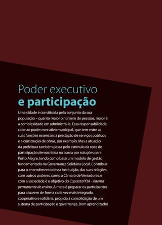 3
Uma cidade é constituída pelo conjunto da sua
população – quanto maior o número de pessoas, maior é
a complexidade em administrá-la. Essa responsabilidade
cabe ao poder executivo municipal, que tem entre as
suas funções essenciais a prestação de serviços públicos
e a construção de obras, por exemplo. Mas a atuação
da prefeitura também passa pelo estímulo da rede de
participação democrática na busca por soluções para
Porto Alegre, tendo como base um modelo de gestão
fundamentado na Governança Solidária Local. Contribuir
para o entendimento dessa instituição, das suas relações
com outros poderes, como a Câmara deVereadores, e
com a sociedade é o objetivo do CapacitaPOA-sistema
permanentedeensino. A meta é preparar os participantes
para atuarem de forma cada vez mais integrada,
cooperativa e solidária, propícia à consolidação de um
sistema de participação e governança. Bom aprendizado!
Poder executivo
e participação
 
