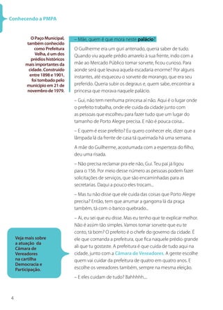 4
Conhecendo a PMPA
O Paço Municipal,
também conhecido
como Prefeitura
Velha, é um dos
prédios históricos
mais importantes da
cidade. Construído
entre 1898 e 1901,
foi tombado pelo
município em 21 de
novembro de 1979.
– Mãe, quem é que mora neste palácio?
O Guilherme era um guri antenado, queria saber de tudo.
Quando viu aquele prédio amarelo à sua frente, indo com a
mãe ao Mercado Público tomar sorvete, ficou curioso. Para
aonde será que levava aquela escadaria enorme? Por alguns
instantes, até esqueceu o sorvete de morango, que era seu
preferido. Queria subir os degraus e, quem sabe, encontrar a
princesa que morava naquele palácio.
– Gui, não tem nenhuma princesa aí não. Aqui é o lugar onde
o prefeito trabalha, onde ele cuida da cidade junto com
as pessoas que escolheu para fazer tudo que um lugar do
tamanho de Porto Alegre precisa. E não é pouca coisa...
– E quem é esse prefeito? Eu quero conhecer ele, dizer que a
lâmpada lá da frente de casa tá queimada há uma semana.
A mãe do Guilherme, acostumada com a esperteza do filho,
deu uma risada.
– Não precisa reclamar pra ele não, Gui. Teu pai já ligou
para o 156. Por meio desse número as pessoas podem fazer
solicitações de serviços, que são encaminhadas para as
secretarias. Daqui a pouco eles trocam...
– Mas tu não disse que ele cuida das coisas que Porto Alegre
precisa? Então, tem que arrumar a gangorra lá da praça
também, tá com o banco quebrado...
– Ai, eu sei que eu disse. Mas eu tenho que te explicar melhor.
Não é assim tão simples. Vamos tomar sorvete que eu te
conto, tá bom? O prefeito é o chefe do governo da cidade. É
ele que comanda a prefeitura, que fica naquele prédio grande
ali que tu gostaste. A prefeitura é que cuida de tudo aqui na
cidade, junto com a Câmara de Vereadores. A gente escolhe
quem vai cuidar da prefeitura de quatro em quatro anos. E
escolhe os vereadores também, sempre na mesma eleição.
– E eles cuidam de tudo? Bahhhhh....
Veja mais sobre
a atuação da
Câmara de
Vereadores
na cartilha
Democracia e
Participação.
 