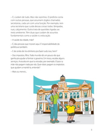 5
– É, cuidam de tudo. Mas não sozinhos. O prefeito conta
com outras pessoas, que assumem órgãos chamados
secretarias, cada um com uma função. Por exemplo, tem
uma secretaria que cuida dessas coisas todas: lâmpadas,
ruas, calçamento. Outra trata de questões ligadas ao
meio ambiente. Têm duas que cuidam de assuntos
fundamentais como a saúde e a educação.
– A saúde da cidade, mãe?
– É, das pessoas que moram aqui. É responsabilidade da
prefeitura também.
– E de onde ele tira dinheiro pra fazer tudo isso, hein?
– Dos impostos, filho. Todo mundo dá um pouco do que
ganha pra ajudar a formar o governo. Em troca, recebe alguns
serviços. A escola em que tu estudas, por exemplo. O pai e a
mãe não pagam nada por ela. Quer dizer, pagam os impostos
que ajudam a mantê-la, entende?
– Mais ou menos...
 