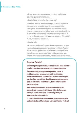 6
Conhecendo a PMPA
– É que tem uma coisa antes de tudo isso, prefeitura e
governo, que se chama Estado.
– Estado? Que nem o Rio Grande do Sul?
– Mais ou menos. Há muito tempo, quando as pessoas
começaram a perceber que viver em grupo tinha
vantagens, mas também significava enfrentar novos
desafios, elas criaram uma forma de organização coletiva
que beneficiasse a todos. Deram a essa organização o
nome de Estado, que é diferente de governo. O Estado é
maior, representa todos nós.
– Conta mais.
– É assim: a prefeitura faz parte dessa organização, só que
representa as pessoas que moram aqui em Porto Alegre.
Assim como o governo do Rio Grande do Sul representa
os gaúchos, e o governo do Brasil cuida das coisas que
interessam a todos os brasileiros, não só aos que moram aqui.
O que é Estado?
É uma organização criada pela sociedade para realizar
tarefas coletivas, que sejam do interesse de todos.
É uma instituição organizada política, social e
juridicamente e ocupa um território definido,
normalmente onde a lei máxima é uma Constituição
escrita. Esse território é dirigido por um governo que
possui soberania reconhecida, tanto interna como
externamente.
As suas finalidades são: estabelecer normas de
convivência entre os indivíduos, além de fornecer
serviços como educação, saúde, segurança e
saneamento, entre outros.
O Estado brasileiro é uma Federação, composta pela
União, Estados e Municípios, além do Distrito Federal.
 