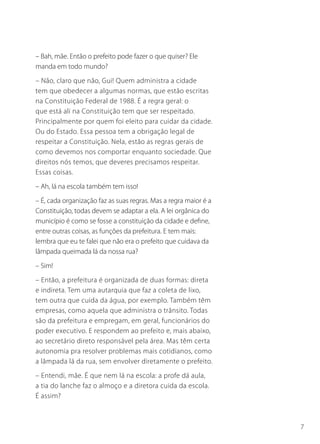 7
– Bah, mãe. Então o prefeito pode fazer o que quiser? Ele
manda em todo mundo?
– Não, claro que não, Gui! Quem administra a cidade
tem que obedecer a algumas normas, que estão escritas
na Constituição Federal de 1988. É a regra geral: o
que está ali na Constituição tem que ser respeitado.
Principalmente por quem foi eleito para cuidar da cidade.
Ou do Estado. Essa pessoa tem a obrigação legal de
respeitar a Constituição. Nela, estão as regras gerais de
como devemos nos comportar enquanto sociedade. Que
direitos nós temos, que deveres precisamos respeitar.
Essas coisas.
– Ah, lá na escola também tem isso!
– É, cada organização faz as suas regras. Mas a regra maior é a
Constituição, todas devem se adaptar a ela. A lei orgânica do
município é como se fosse a constituição da cidade e define,
entre outras coisas, as funções da prefeitura. E tem mais:
lembra que eu te falei que não era o prefeito que cuidava da
lâmpada queimada lá da nossa rua?
– Sim!
– Então, a prefeitura é organizada de duas formas: direta
e indireta. Tem uma autarquia que faz a coleta de lixo,
tem outra que cuida da água, por exemplo. Também têm
empresas, como aquela que administra o trânsito. Todas
são da prefeitura e empregam, em geral, funcionários do
poder executivo. E respondem ao prefeito e, mais abaixo,
ao secretário direto responsável pela área. Mas têm certa
autonomia pra resolver problemas mais cotidianos, como
a lâmpada lá da rua, sem envolver diretamente o prefeito.
– Entendi, mãe. É que nem lá na escola: a profe dá aula,
a tia do lanche faz o almoço e a diretora cuida da escola.
É assim?
 